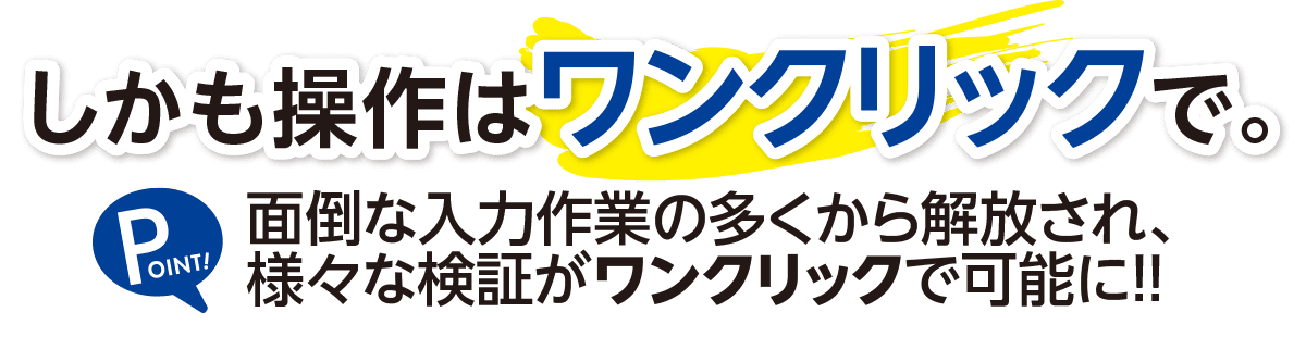 しかも操作はワンクリックで。面倒な入力作業の多くから解放され、様々な検証がどこからでも可能に！！